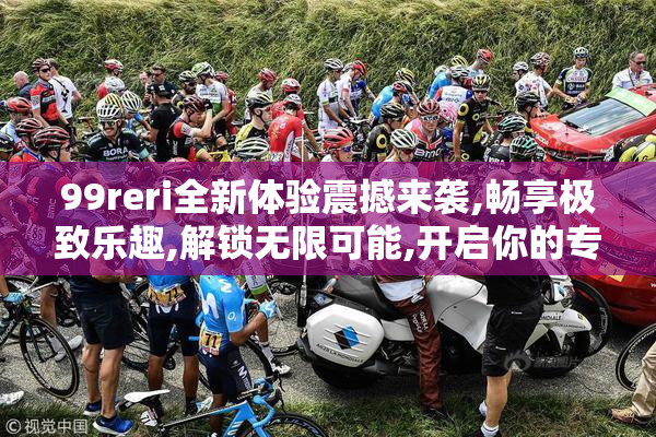 99reri全新体验震撼来袭,畅享极致乐趣,解锁无限可能,开启你的专属