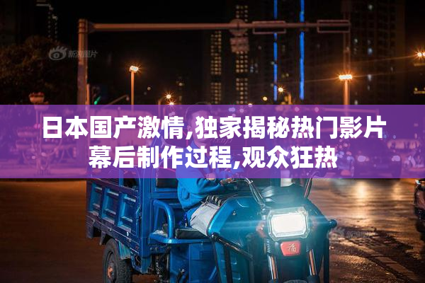日本国产激情,独家揭秘热门影片幕后制作过程,观众狂热