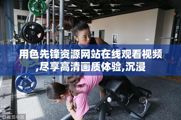 用色先锋资源网站在线观看视频,尽享高清画质体验,沉浸