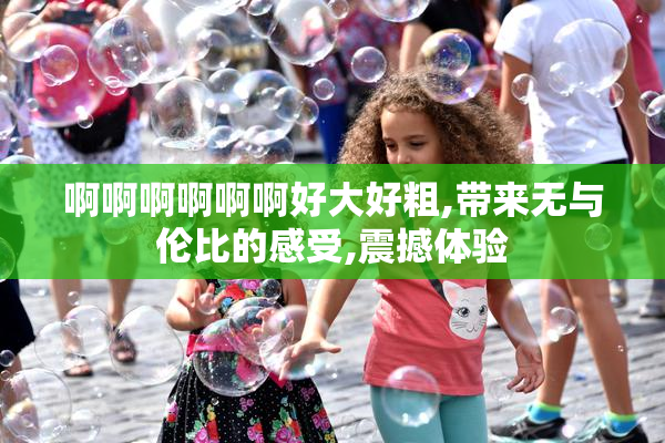 啊啊啊啊啊啊好大好粗,带来无与伦比的感受,震撼体验