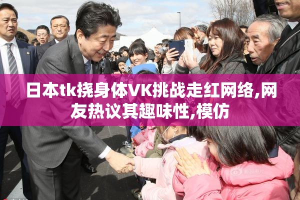 日本tk挠身体VK挑战走红网络,网友热议其趣味性,模仿
