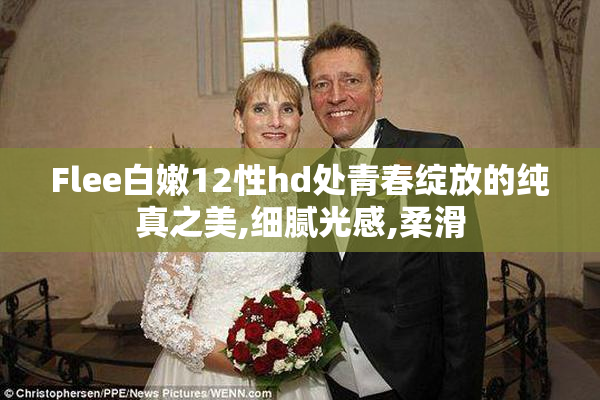 Flee白嫩12性hd处青春绽放的纯真之美,细腻光感,柔滑