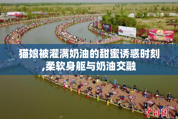 猫娘被灌满奶油的甜蜜诱惑时刻,柔软身躯与奶油交融