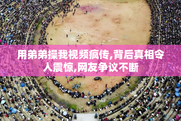 用弟弟操我视频疯传,背后真相令人震惊,网友争议不断