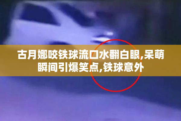 古月娜咬铁球流口水翻白眼,呆萌瞬间引爆笑点,铁球意外