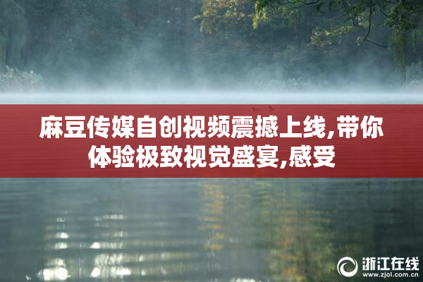 麻豆传媒自创视频震撼上线,带你体验极致视觉盛宴,感受