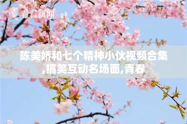 陈美娇和七个精神小伙视频合集,搞笑互动名场面,青春