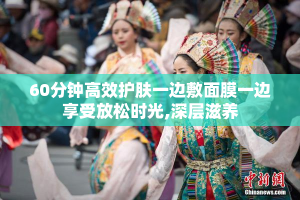 60分钟高效护肤一边敷面膜一边享受放松时光,深层滋养
