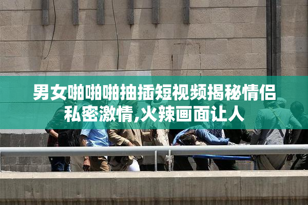 男女啪啪啪抽插短视频揭秘情侣私密激情,火辣画面让人