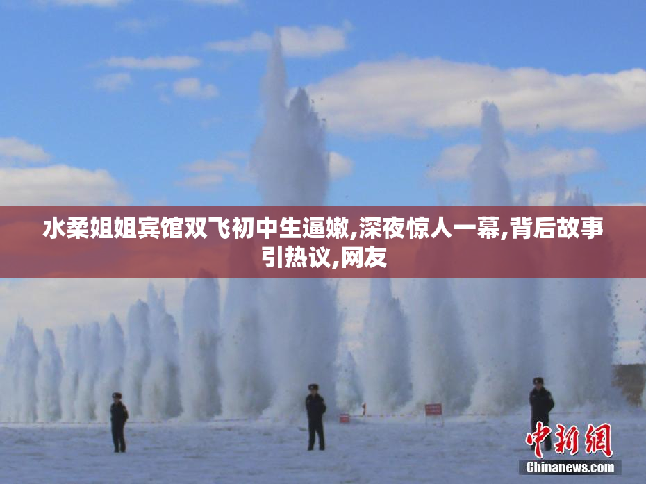 水柔姐姐宾馆双飞初中生逼嫩,深夜惊人一幕,背后故事引热议,网友