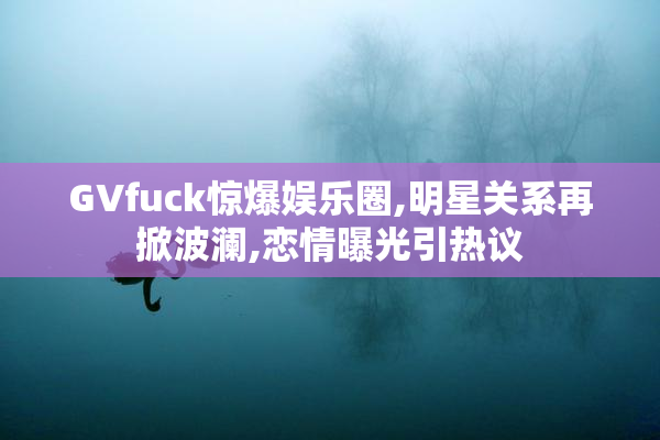 GVfuck惊爆娱乐圈,明星关系再掀波澜,恋情曝光引热议