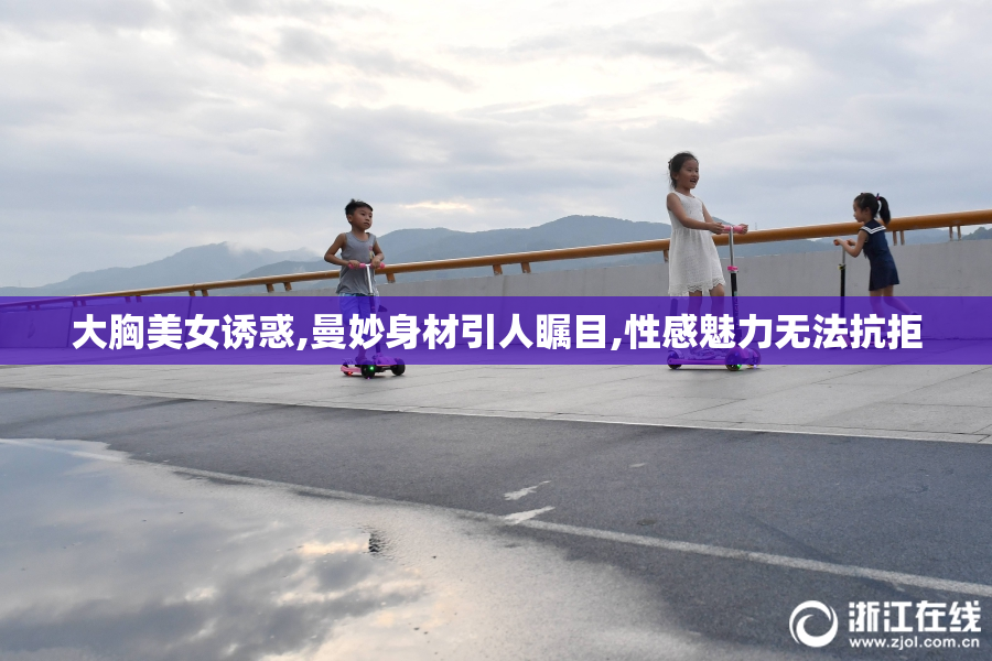 大胸美女诱惑,曼妙身材引人瞩目,性感魅力无法抗拒