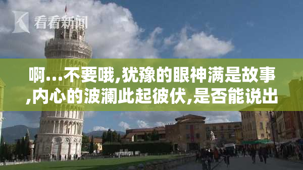 啊…不要哦,犹豫的眼神满是故事,内心的波澜此起彼伏,是否能说出