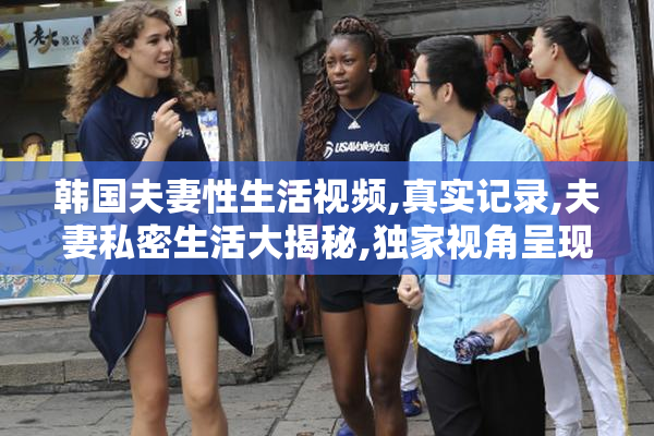 韩国夫妻性生活视频,真实记录,夫妻私密生活大揭秘,独家视角呈现