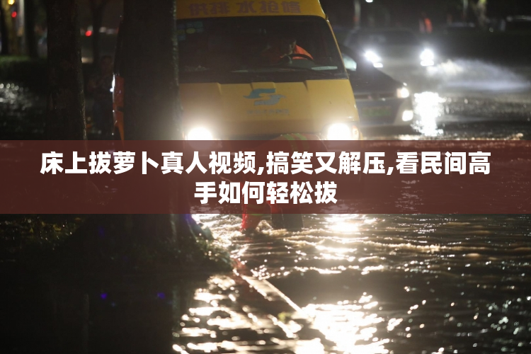 床上拔萝卜真人视频,搞笑又解压,看民间高手如何轻松拔