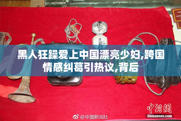 黑人狂躁爱上中国漂亮少妇,跨国情感纠葛引热议,背后
