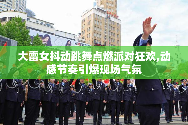 大雷女抖动跳舞点燃派对狂欢,动感节奏引爆现场气氛