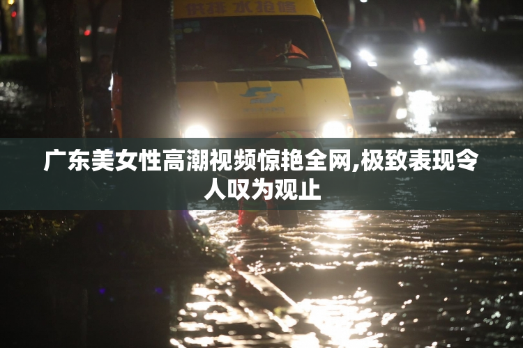 广东美女性高潮视频惊艳全网,极致表现令人叹为观止