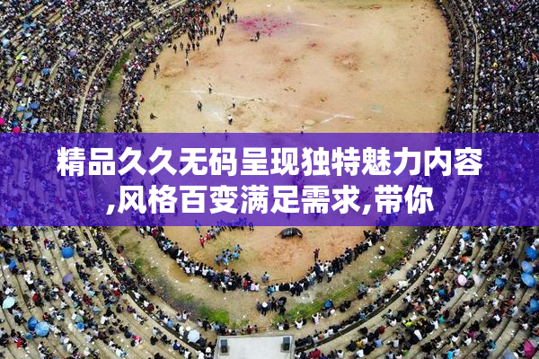 精品久久无码呈现独特魅力内容,风格百变满足需求,带你