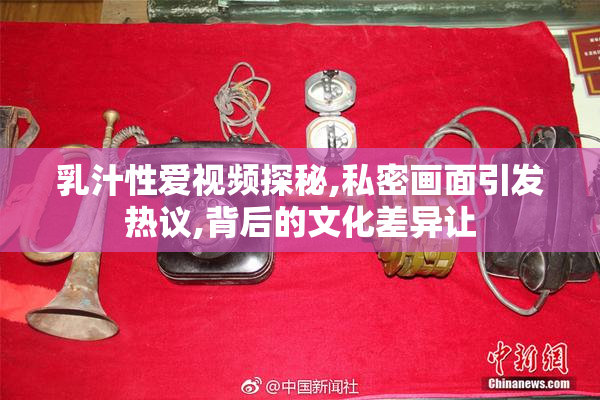 乳汁性爱视频探秘,私密画面引发热议,背后的文化差异让