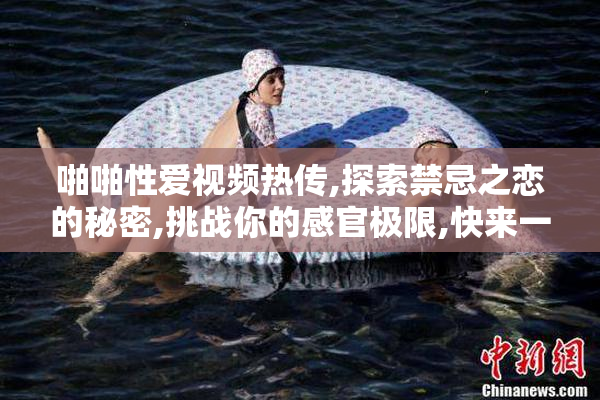 啪啪性爱视频热传,探索禁忌之恋的秘密,挑战你的感官极限,快来一探