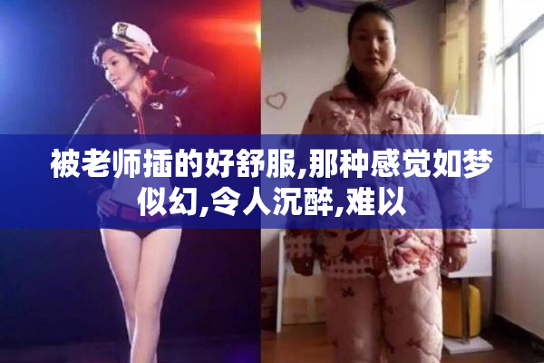 被老师插的好舒服,那种感觉如梦似幻,令人沉醉,难以