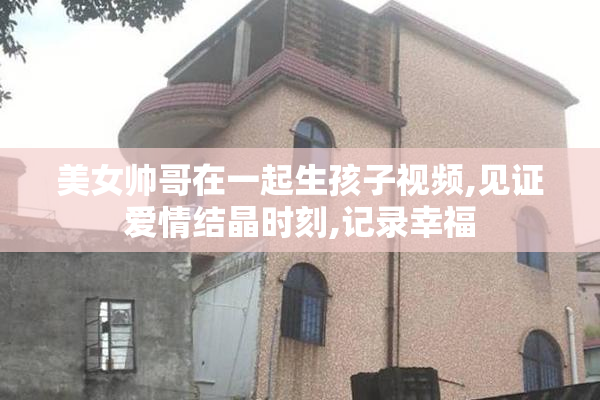 美女帅哥在一起生孩子视频,见证爱情结晶时刻,记录幸福