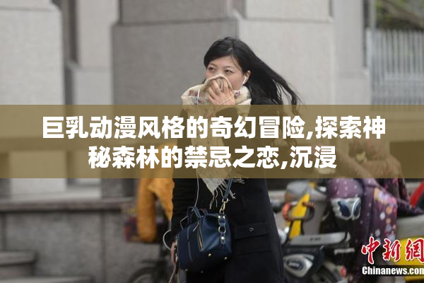 巨乳动漫风格的奇幻冒险,探索神秘森林的禁忌之恋,沉浸