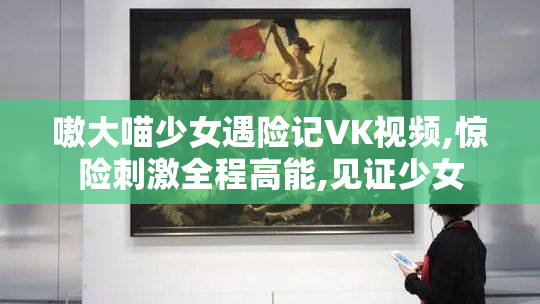 嗷大喵少女遇险记VK视频,惊险刺激全程高能,见证少女