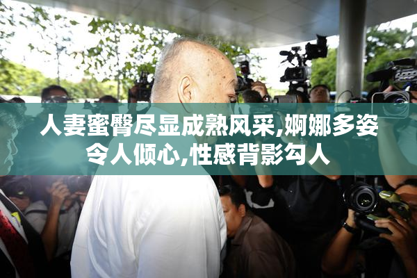 人妻蜜臀尽显成熟风采,婀娜多姿令人倾心,性感背影勾人