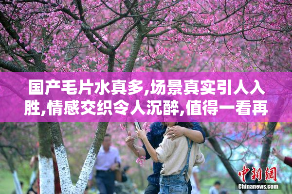 国产毛片水真多,场景真实引人入胜,情感交织令人沉醉,值得一看再看
