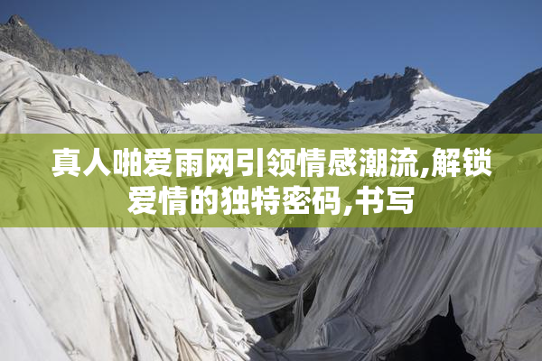 真人啪爱雨网引领情感潮流,解锁爱情的独特密码,书写