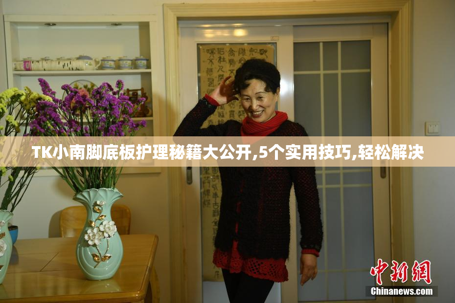 TK小南脚底板护理秘籍大公开,5个实用技巧,轻松解决