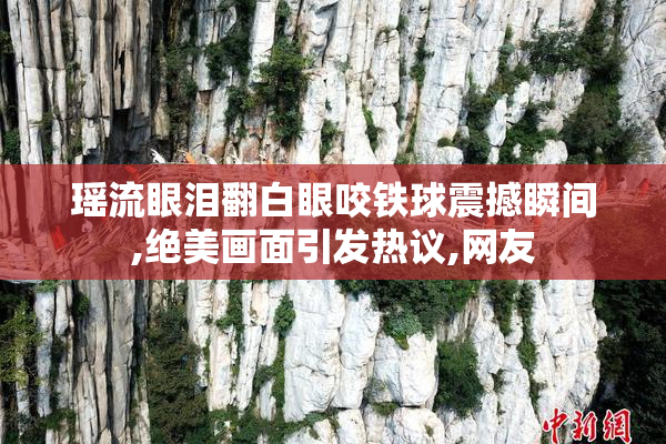 瑶流眼泪翻白眼咬铁球震撼瞬间,绝美画面引发热议,网友