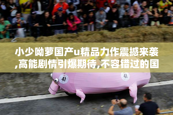 小少呦萝国产u精品力作震撼来袭,高能剧情引爆期待,不容错过的国产