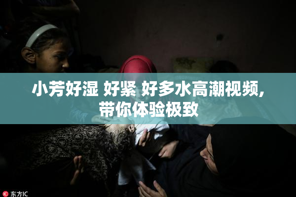 小芳好湿 好紧 好多水高潮视频,带你体验极致