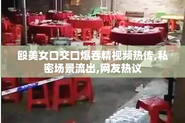 殴美女口交口爆吞精视频热传,私密场景流出,网友热议