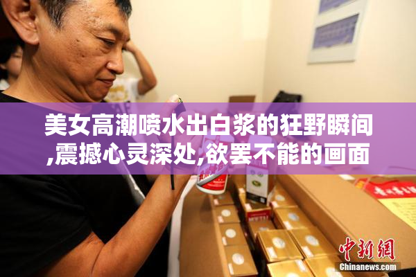 美女高潮喷水出白浆的狂野瞬间,震撼心灵深处,欲罢不能的画面