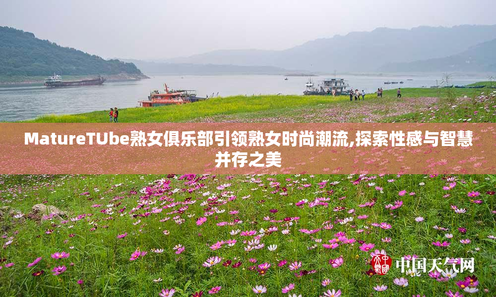 MatureTUbe熟女俱乐部引领熟女时尚潮流,探索性感与智慧并存之美