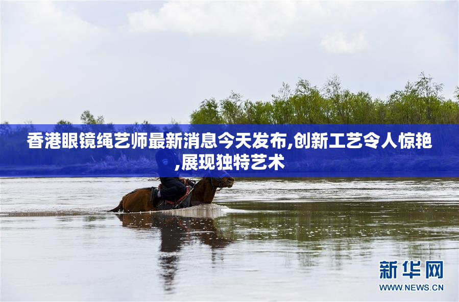 香港眼镜绳艺师最新消息今天发布,创新工艺令人惊艳,展现独特艺术