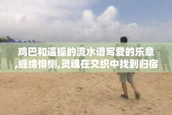 鸡巴和逼操的流水谱写爱的乐章,缠绵悱恻,灵魂在交织中找到归宿之