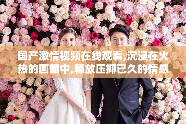 国产激情视频在线观看,沉浸在火热的画面中,释放压抑已久的情感与