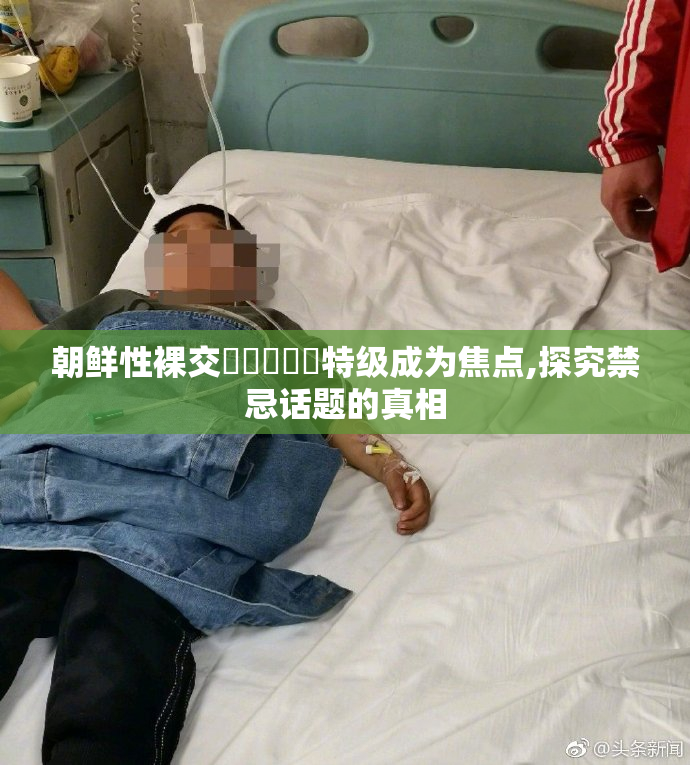 朝鲜性裸交❌❌❌❌❌特级成为焦点,探究禁忌话题的真相