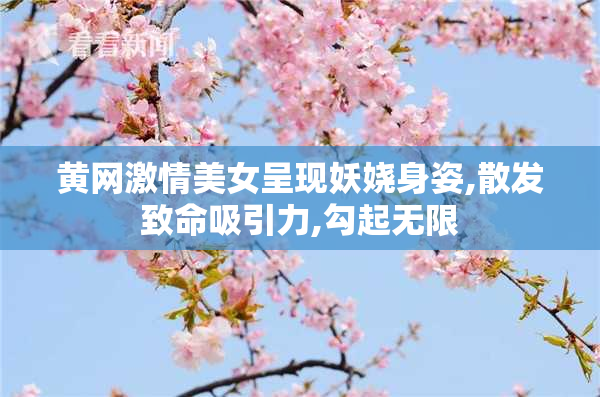 黄网激情美女呈现妖娆身姿,散发致命吸引力,勾起无限