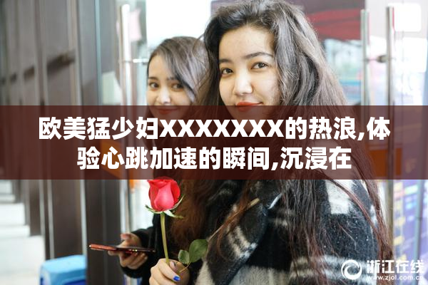 欧美猛少妇XXXXXXX的热浪,体验心跳加速的瞬间,沉浸在