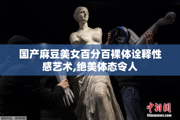 国产麻豆美女百分百裸体诠释性感艺术,绝美体态令人