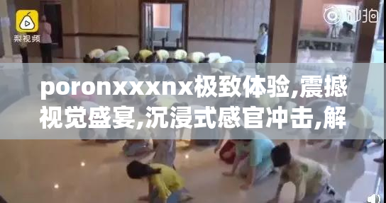 poronxxxnx极致体验,震撼视觉盛宴,沉浸式感官冲击,解锁全新娱乐维度