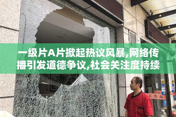 一级片A片掀起热议风暴,网络传播引发道德争议,社会关注度持续攀升