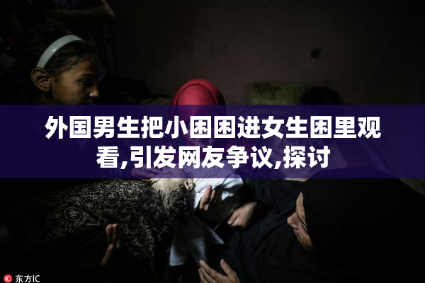 外国男生把小困困进女生困里观看,引发网友争议,探讨