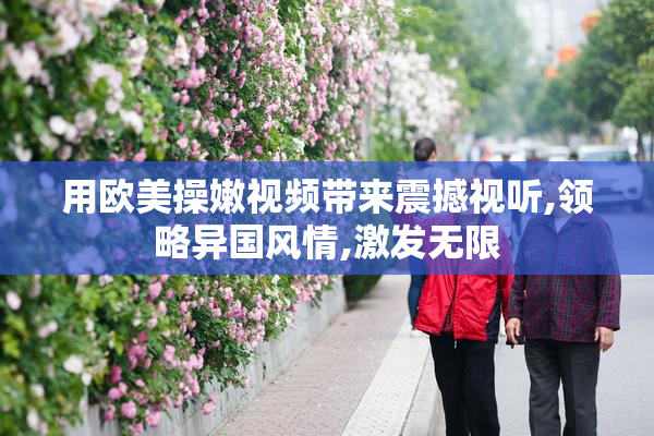 用欧美操嫩视频带来震撼视听,领略异国风情,激发无限